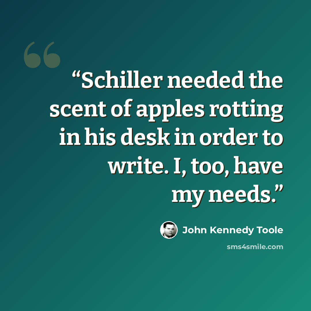 “Schiller needed the scent of apples rotting in his desk in order to write. I, too, have my needs.” quote by John Kennedy Toole