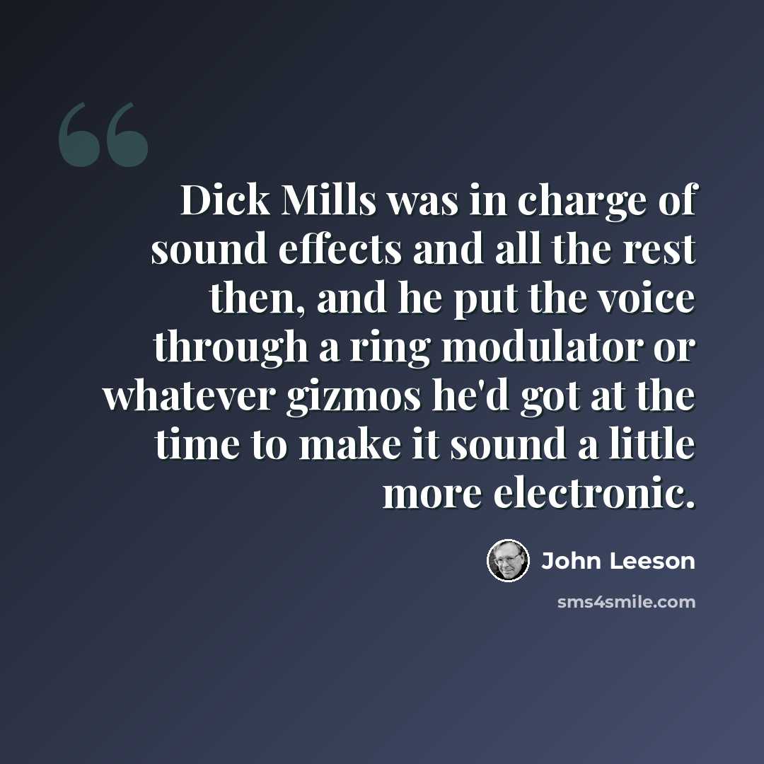 “Dick Mills was in charge of sound effects and all the rest then, and he put the voice through a ring modulator or whatever gizmos he'd got at the time to make it sound a little more electronic.” quote by John Leeson