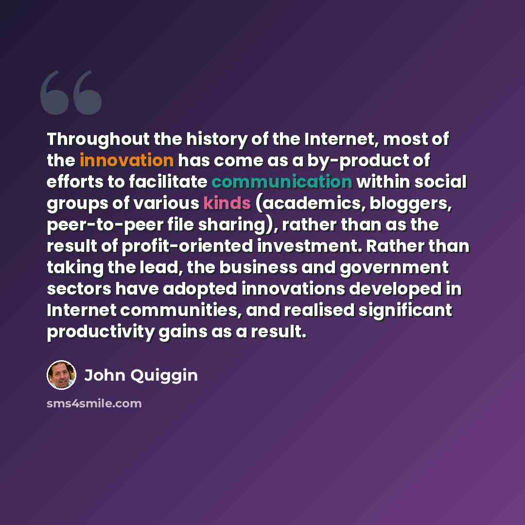 “Throughout the history of the Internet, most of the innovation has come as a by-product of efforts to facilitate communication within social groups of various kinds (academics, bloggers, peer-to-peer file sharing), rather than as the result of profit-oriented investment. Rather than taking the…” quote by John Quiggin