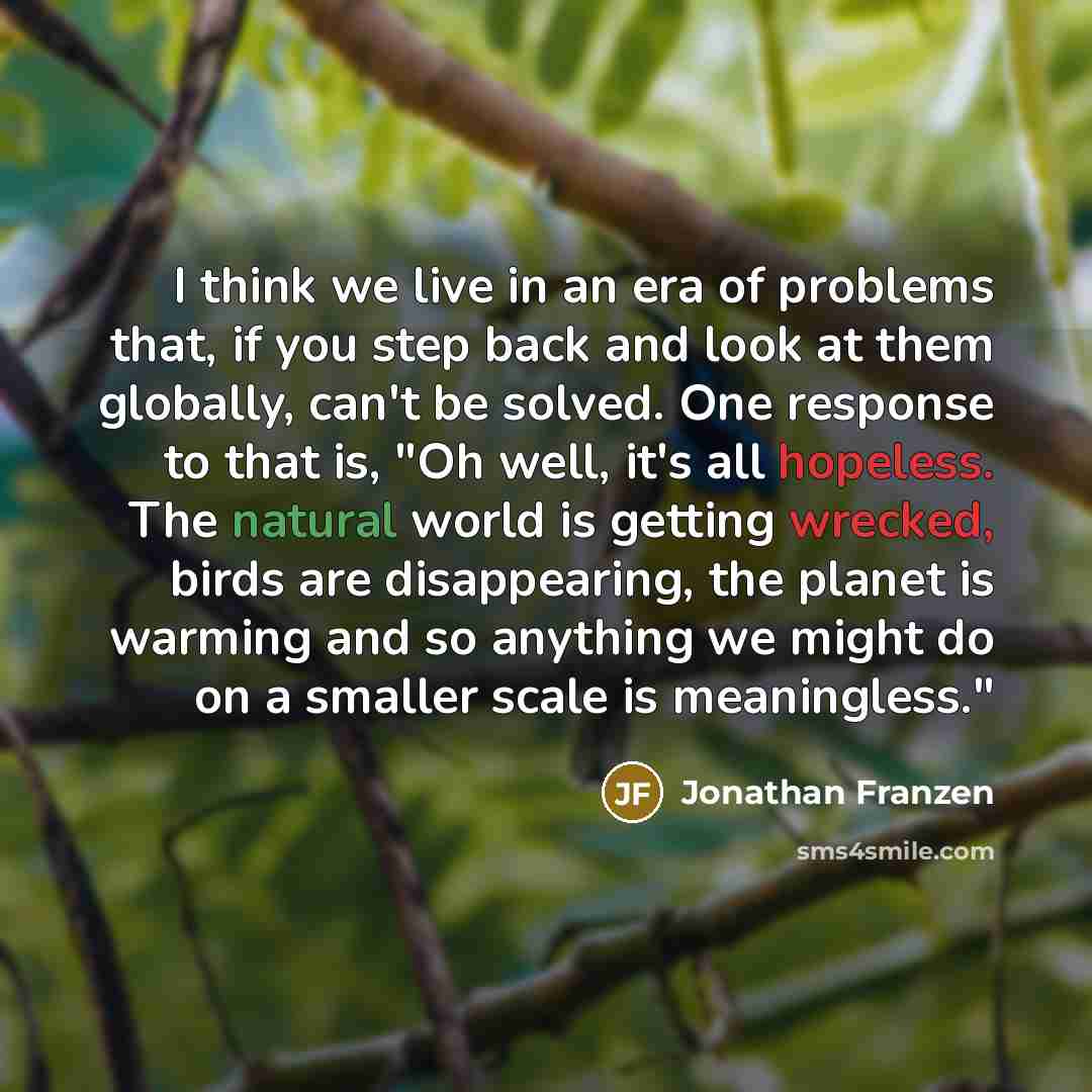 “I think we live in an era of problems that, if you step back and look at them globally, can't be solved. One response to that is, "Oh well, it's all hopeless. The natural world is getting wrecked, birds are disappearing, the planet is warming and so anything we might do on a smaller scale is…” quote by Jonathan Franzen