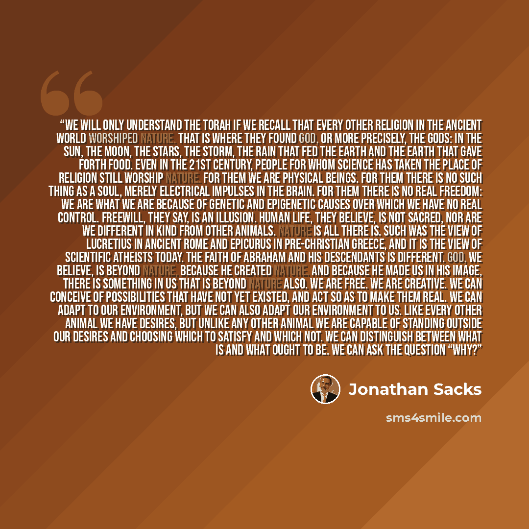 “We will only understand the Torah if we recall that every other religion in the ancient world worshiped nature. That is where they found God, or more precisely, the gods: in the sun, the moon, the stars, the storm, the rain that fed the earth and the earth that gave forth food. Even in the 21st…” quote by Jonathan Sacks