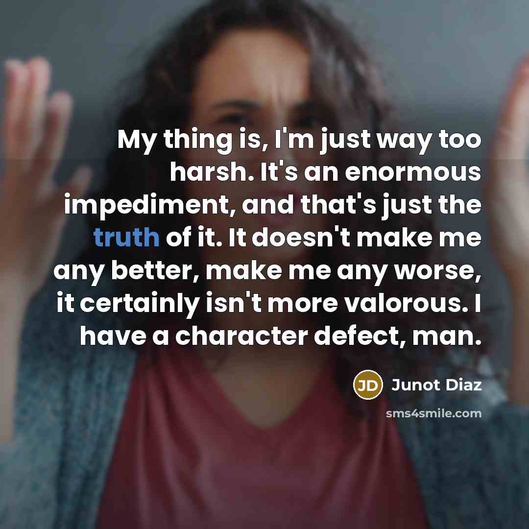 “My thing is, I'm just way too harsh. It's an enormous impediment, and that's just the truth of it. It doesn't make me any better, make me any worse, it certainly isn't more valorous. I have a character defect, man.” quote by Junot Diaz