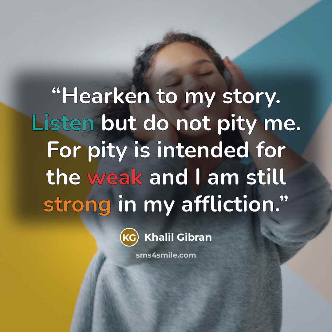 “Hearken to my story. Listen but do not pity me. For pity is intended for the weak and I am still strong in my affliction.” quote by Khalil Gibran