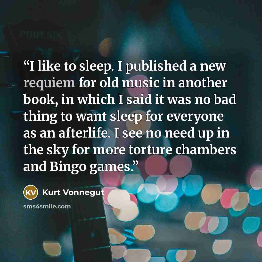 “I like to sleep. I published a new requiem for old music in another book, in which I said it was no bad thing to want sleep for everyone as an afterlife. I see no need up in the sky for more torture chambers and Bingo games.” quote by Kurt Vonnegut