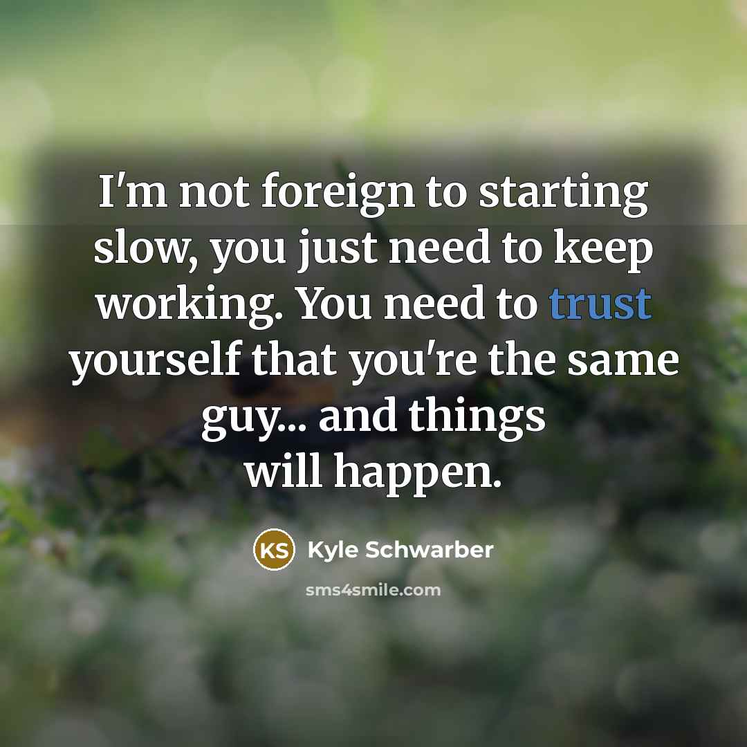 “I'm not foreign to starting slow, you just need to keep working. You need to trust yourself that you're the same guy... and things will happen.” quote by Kyle Schwarber