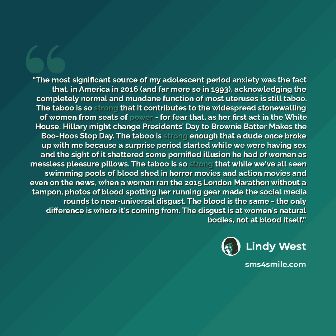 “The most significant source of my adolescent period anxiety was the fact that, in America in 2016 (and far more so in 1993), acknowledging the completely normal and mundane function of most uteruses is still taboo. The taboo is so strong that it contributes to the widespread stonewalling of women…” quote by Lindy West