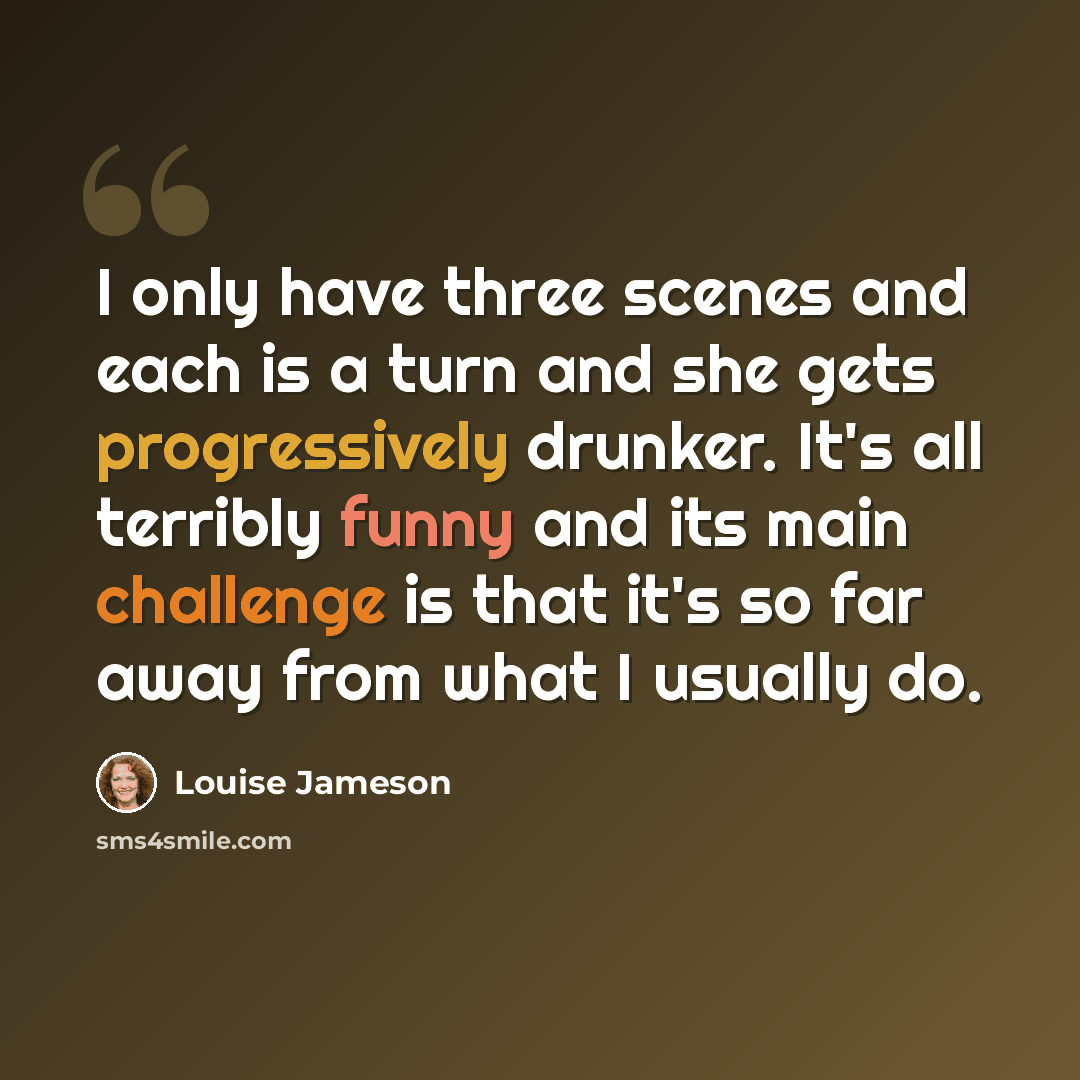 “I only have three scenes and each is a turn and she gets progressively drunker. It's all terribly funny and its main challenge is that it's so far away from what I usually do.” quote by Louise Jameson