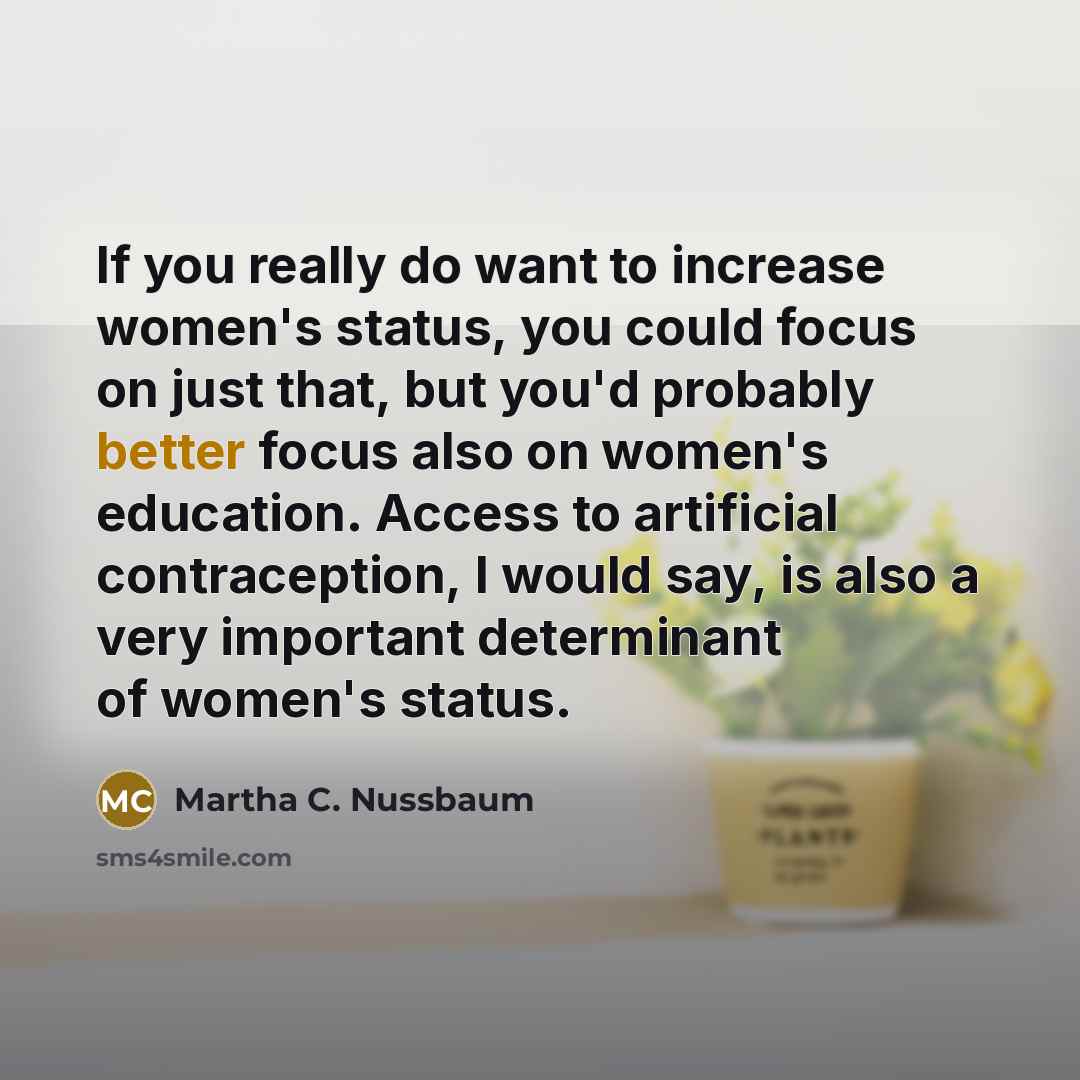 “If you really do want to increase women's status, you could focus on just that, but you'd probably better focus also on women's education. Access to artificial contraception, I would say, is also a very important determinant of women's status.” quote by Martha C. Nussbaum