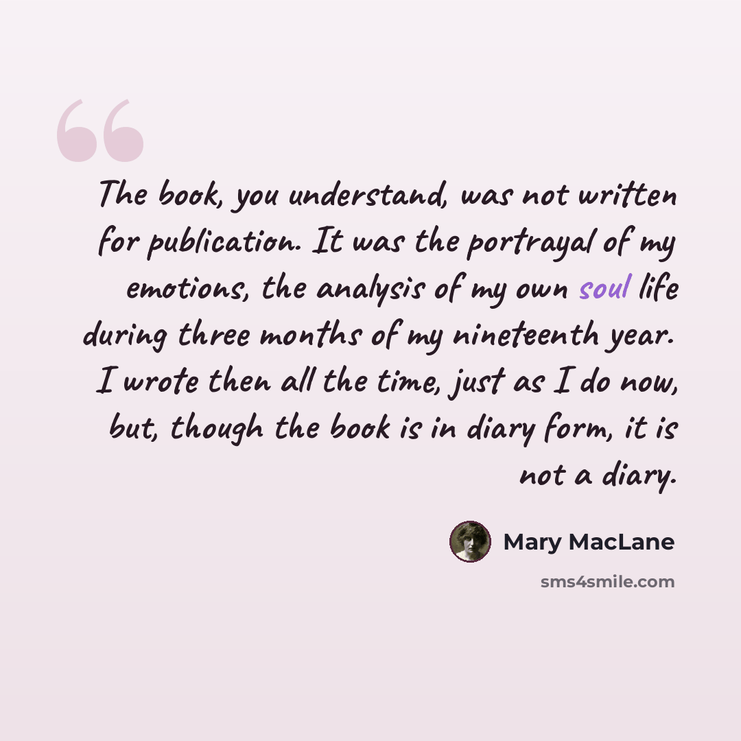 “The book, you understand, was not written for publication. It was the portrayal of my emotions, the analysis of my own soul life during three months of my nineteenth year. I wrote then all the time, just as I do now, but, though the book is in diary form, it is not a diary.” quote by Mary MacLane