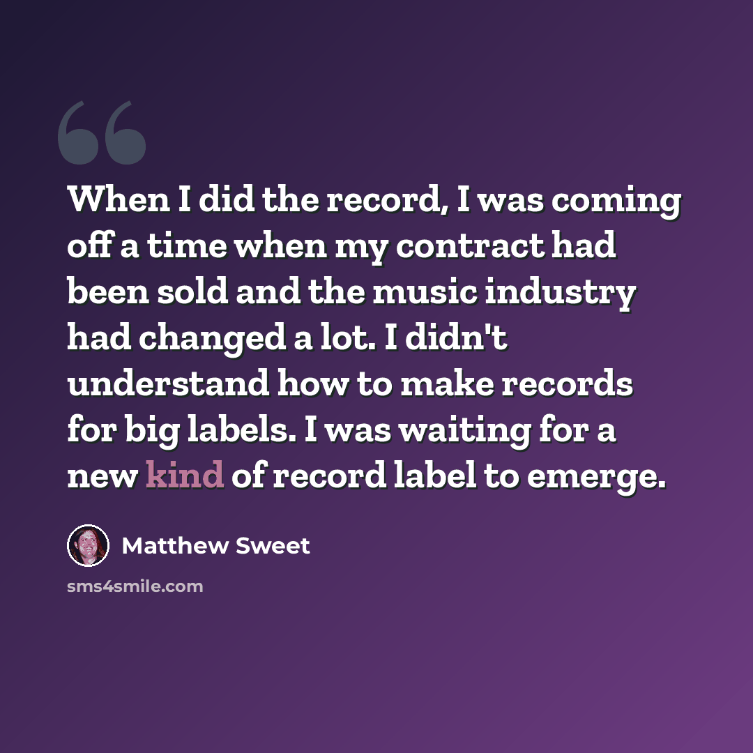 “When I did the record, I was coming off a time when my contract had been sold and the music industry had changed a lot. I didn't understand how to make records for big labels. I was waiting for a new kind of record label to emerge.” quote by Matthew Sweet