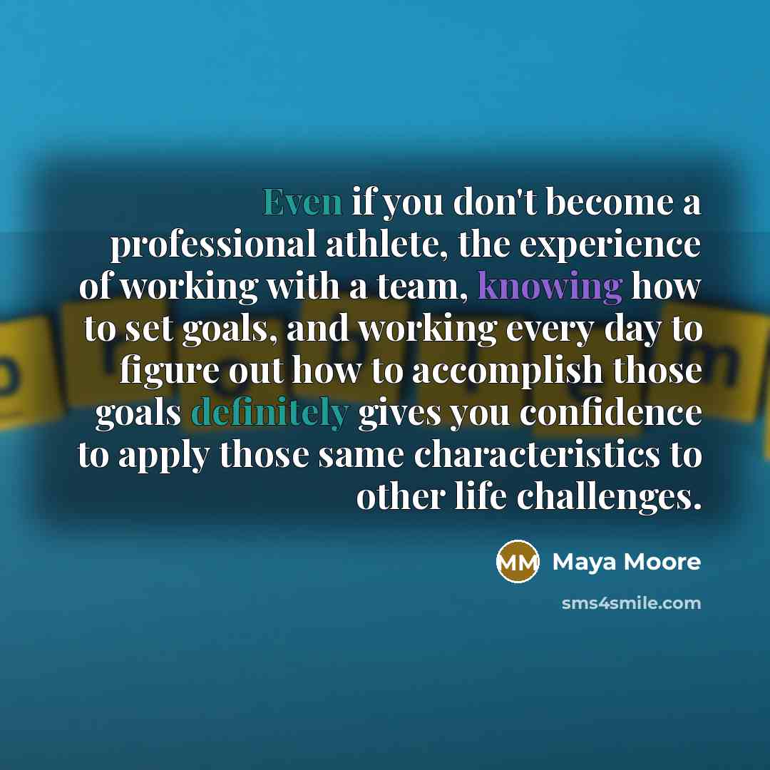 “Even if you don't become a professional athlete, the experience of working with a team, knowing how to set goals, and working every day to figure out how to accomplish those goals definitely gives you confidence to apply those same characteristics to other life challenges.” quote by Maya Moore