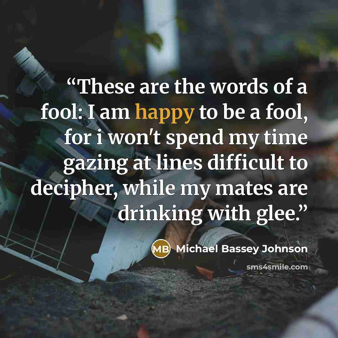 “These are the words of a fool: I am happy to be a fool, for i won't spend my time gazing at lines difficult to decipher, while my mates are drinking with glee.” quote by Michael Bassey Johnson