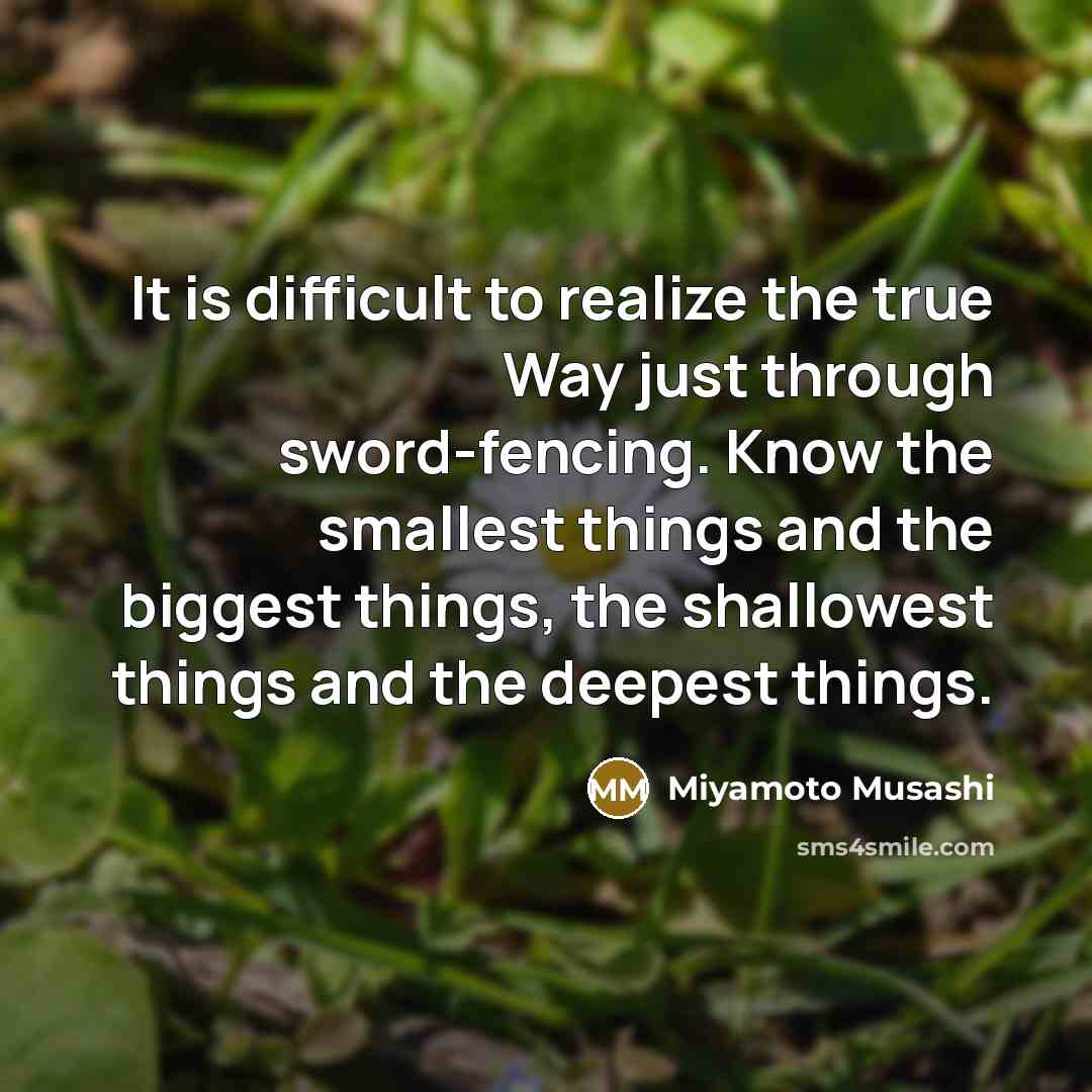 “It is difficult to realize the true Way just through sword-fencing. Know the smallest things and the biggest things, the shallowest things and the deepest things.” quote by Miyamoto Musashi