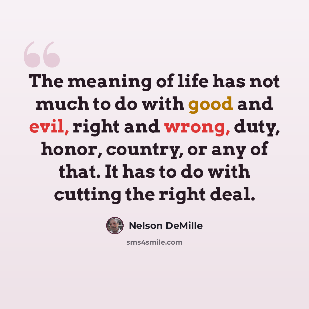 “The meaning of life has not much to do with good and evil, right and wrong, duty, honor, country, or any of that. It has to do with cutting the right deal.” quote by Nelson DeMille