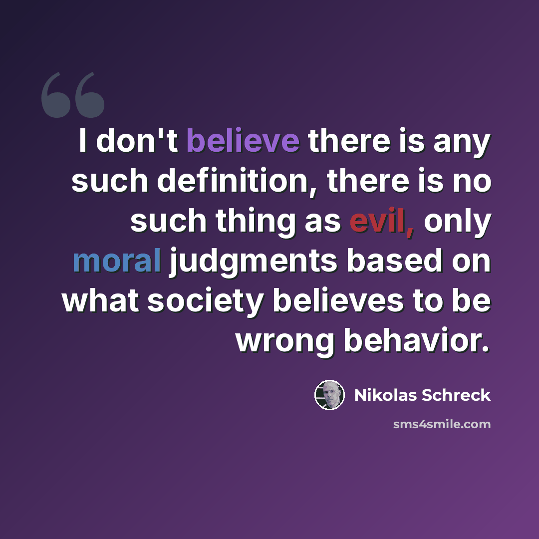 “I don't believe there is any such definition, there is no such thing as evil, only moral judgments based on what society believes to be wrong behavior.” quote by Nikolas Schreck