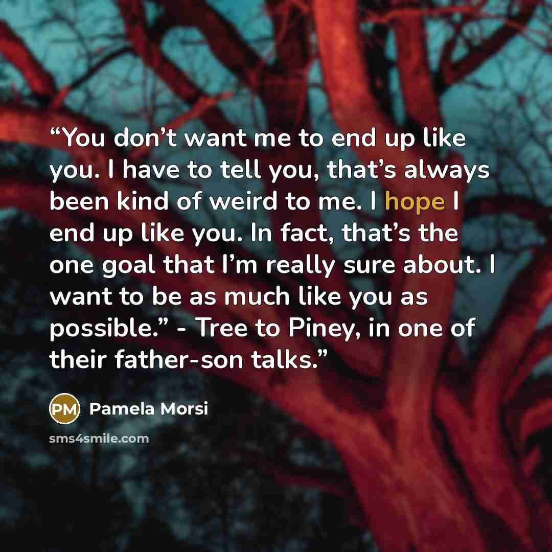 “You don’t want me to end up like you. I have to tell you, that’s always been kind of weird to me. I hope I end up like you. In fact, that’s the one goal that I’m really sure about. I want to be as much like you as possible.” - Tree to Piney, in one of their father-son talks.” quote by Pamela Morsi