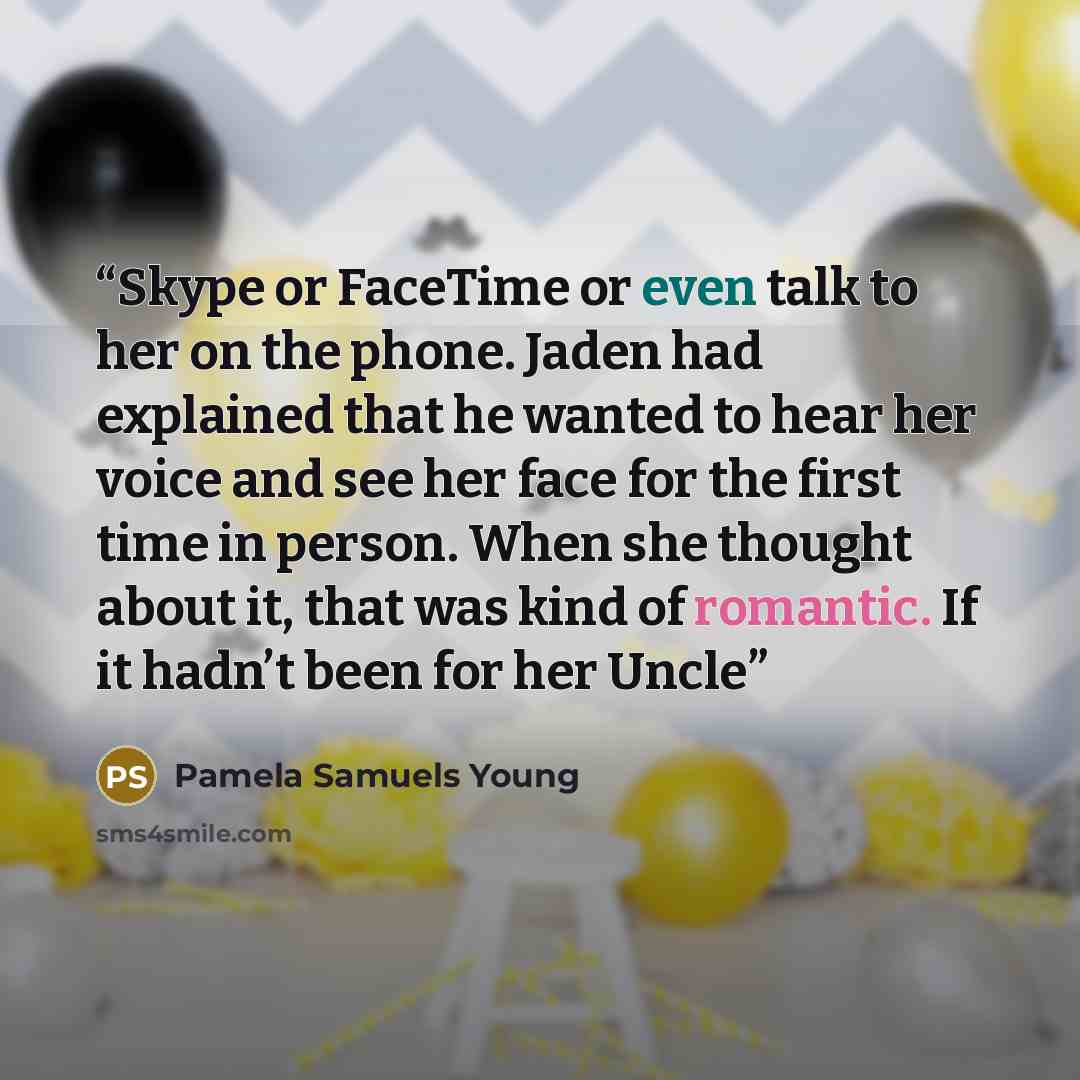 “Skype or FaceTime or even talk to her on the phone. Jaden had explained that he wanted to hear her voice and see her face for the first time in person. When she thought about it, that was kind of romantic. If it hadn’t been for her Uncle” quote by Pamela Samuels Young