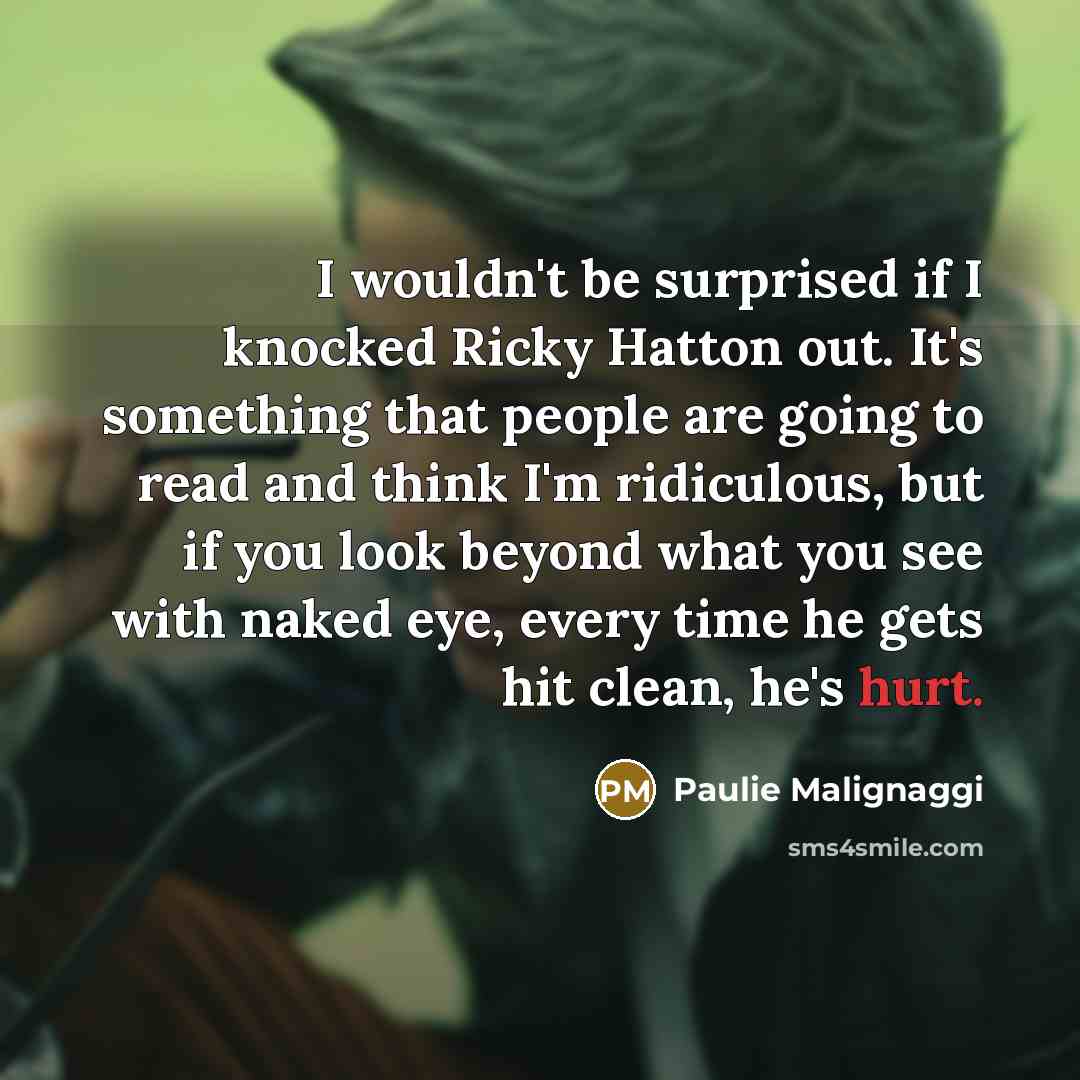 “I wouldn't be surprised if I knocked Ricky Hatton out. It's something that people are going to read and think I'm ridiculous, but if you look beyond what you see with naked eye, every time he gets hit clean, he's hurt.” quote by Paulie Malignaggi