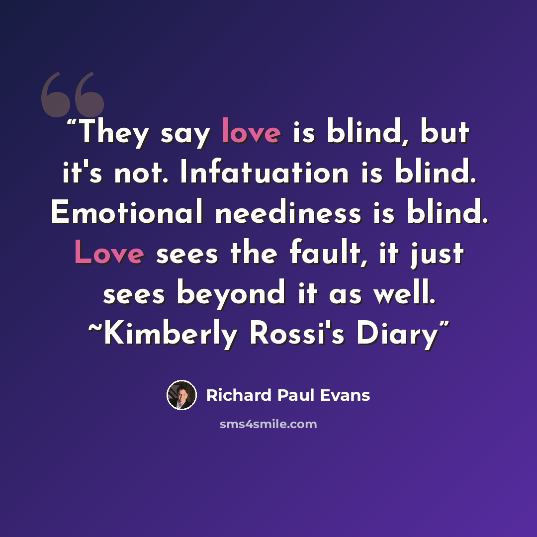 “They say love is blind, but it's not. Infatuation is blind. Emotional neediness is blind. Love sees the fault, it just sees beyond it as well. ~Kimberly Rossi's Diary” quote by Richard Paul Evans