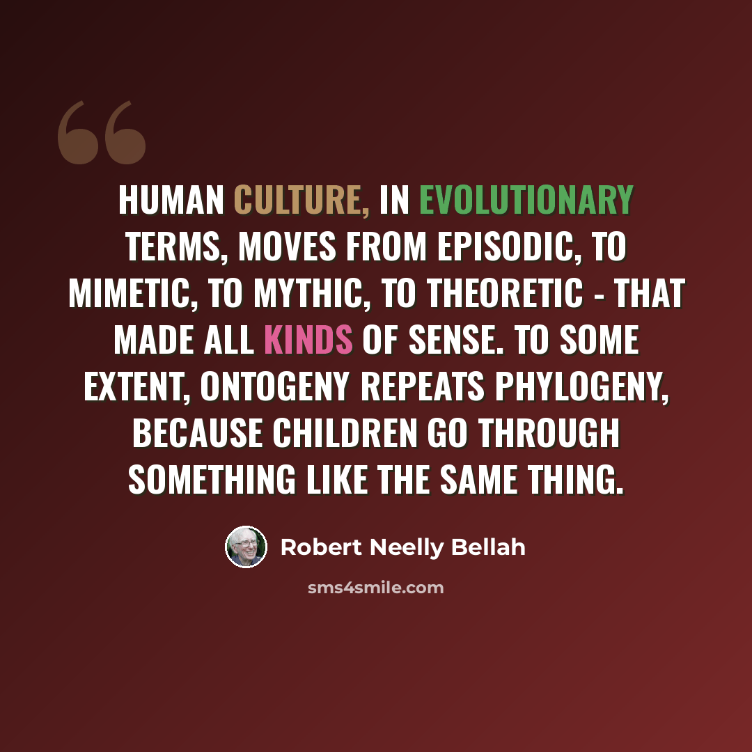 “Human culture, in evolutionary terms, moves from episodic, to mimetic, to mythic, to theoretic - that made all kinds of sense. To some extent, ontogeny repeats phylogeny, because children go through something like the same thing.” quote by Robert Neelly Bellah