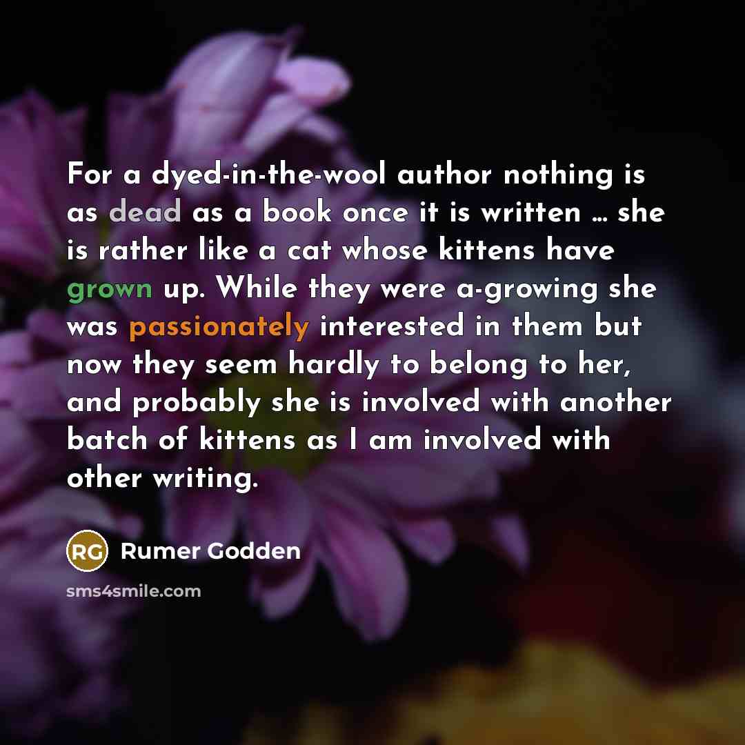“For a dyed-in-the-wool author nothing is as dead as a book once it is written ... she is rather like a cat whose kittens have grown up. While they were a-growing she was passionately interested in them but now they seem hardly to belong to her, and probably she is involved with another batch of…” quote by Rumer Godden
