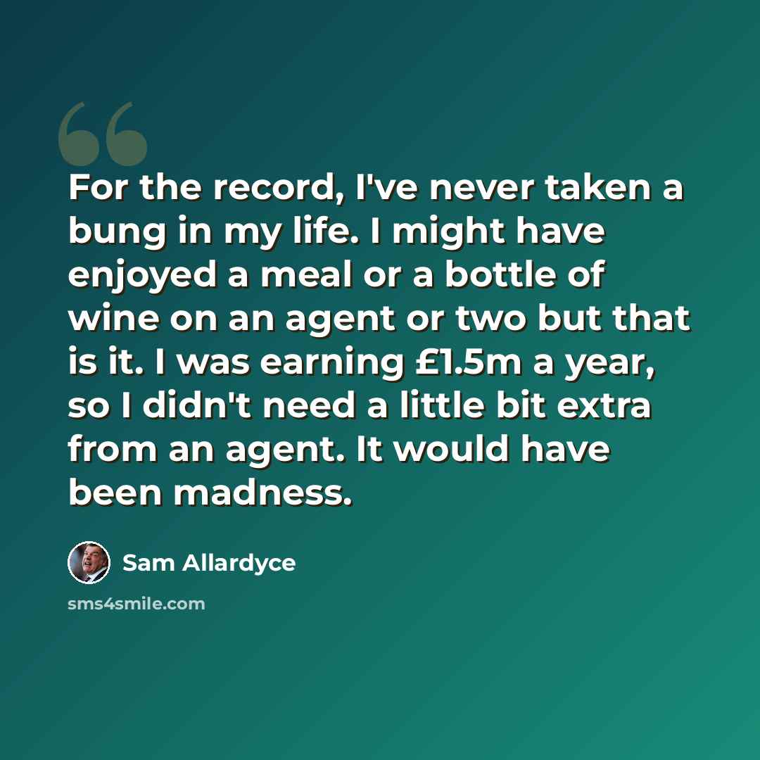 “For the record, I've never taken a bung in my life. I might have enjoyed a meal or a bottle of wine on an agent or two but that is it. I was earning £1.5m a year, so I didn't need a little bit extra from an agent. It would have been madness.” quote by Sam Allardyce