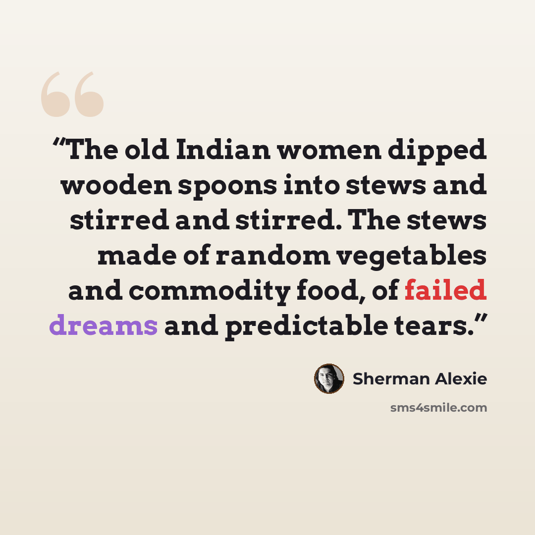 “The old Indian women dipped wooden spoons into stews and stirred and stirred. The stews made of random vegetables and commodity food, of failed dreams and predictable tears.” quote by Sherman Alexie