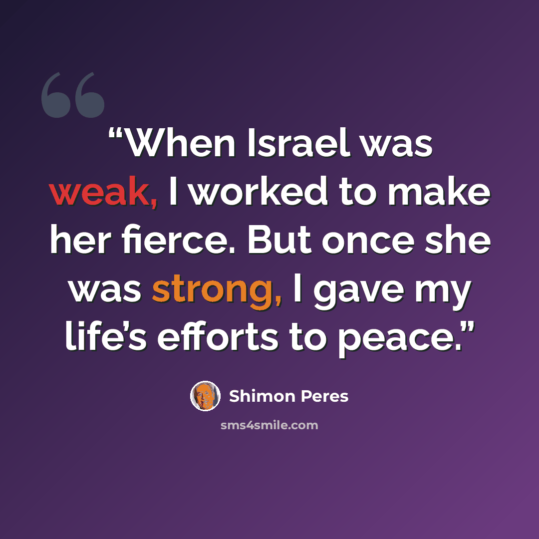 “When Israel was weak, I worked to make her fierce. But once she was strong, I gave my life’s efforts to peace.” quote by Shimon Peres
