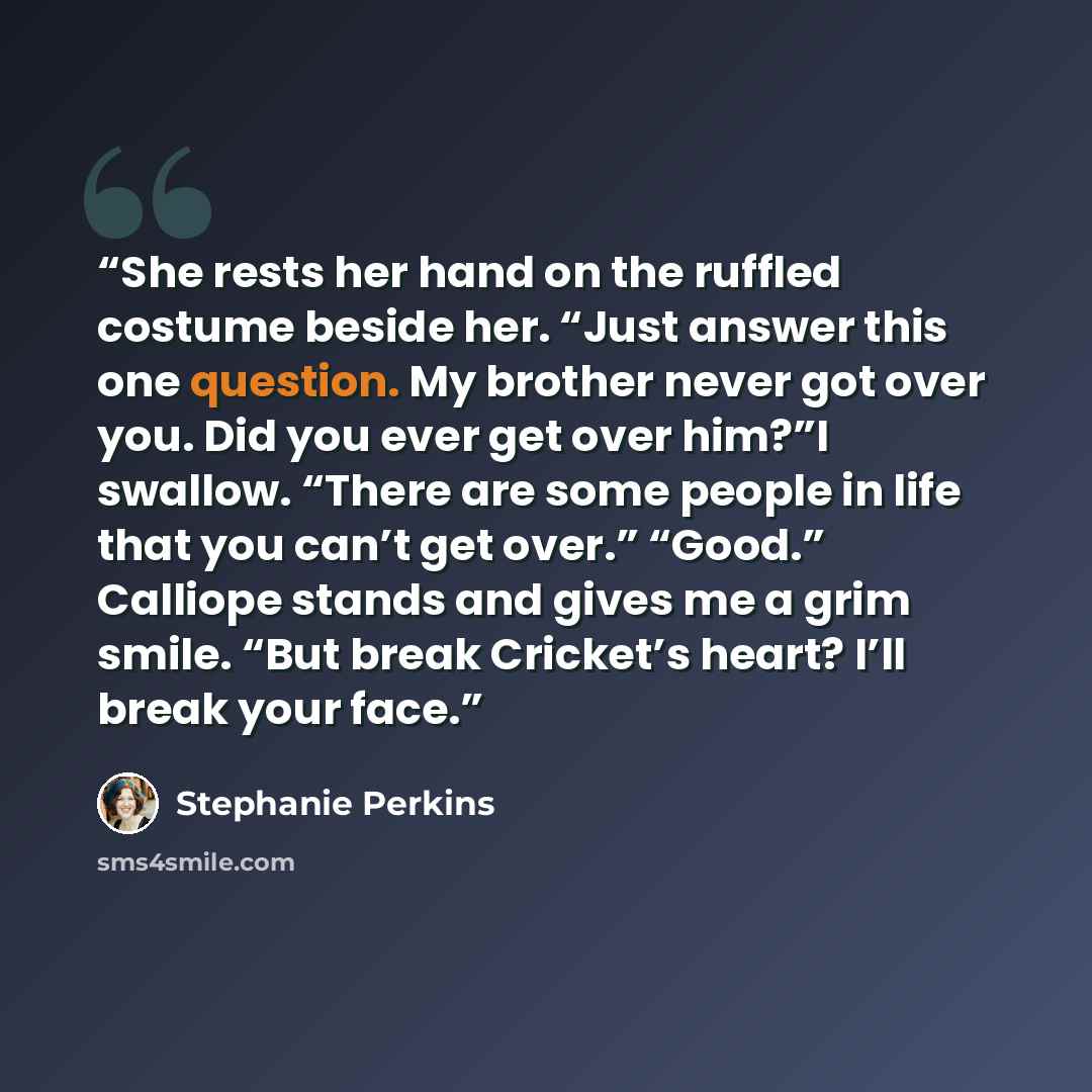 “She rests her hand on the ruffled costume beside her. “Just answer this one question. My brother never got over you. Did you ever get over him?”I swallow. “There are some people in life that you can’t get over.” “Good.” Calliope stands and gives me a grim smile. “But break Cricket’s heart? I’ll…” quote by Stephanie Perkins