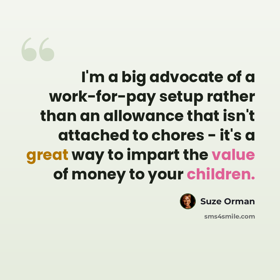 “I'm a big advocate of a work-for-pay setup rather than an allowance that isn't attached to chores - it's a great way to impart the value of money to your children.” quote by Suze Orman
