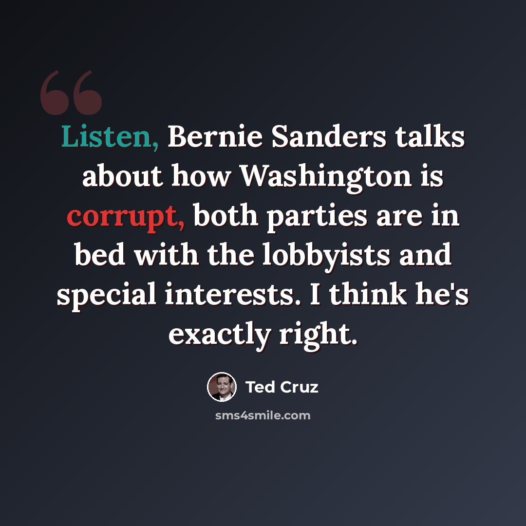 “Listen, Bernie Sanders talks about how Washington is corrupt, both parties are in bed with the lobbyists and special interests. I think he's exactly right.” quote by Ted Cruz