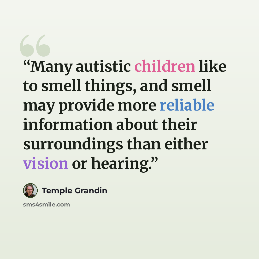 “Many autistic children like to smell things, and smell may provide more reliable information about their surroundings than either vision or hearing.” quote by Temple Grandin