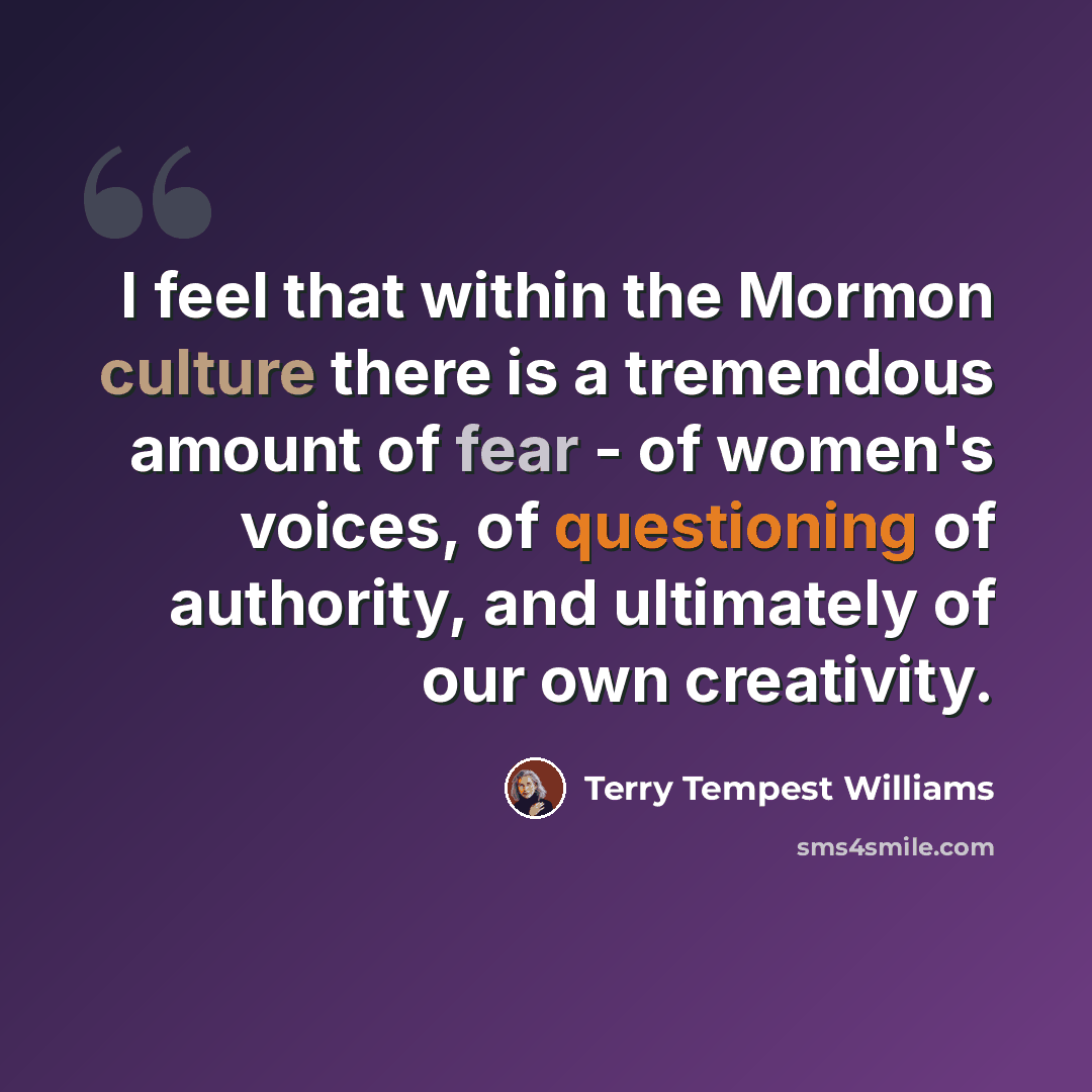 “I feel that within the Mormon culture there is a tremendous amount of fear - of women's voices, of questioning of authority, and ultimately of our own creativity.” quote by Terry Tempest Williams