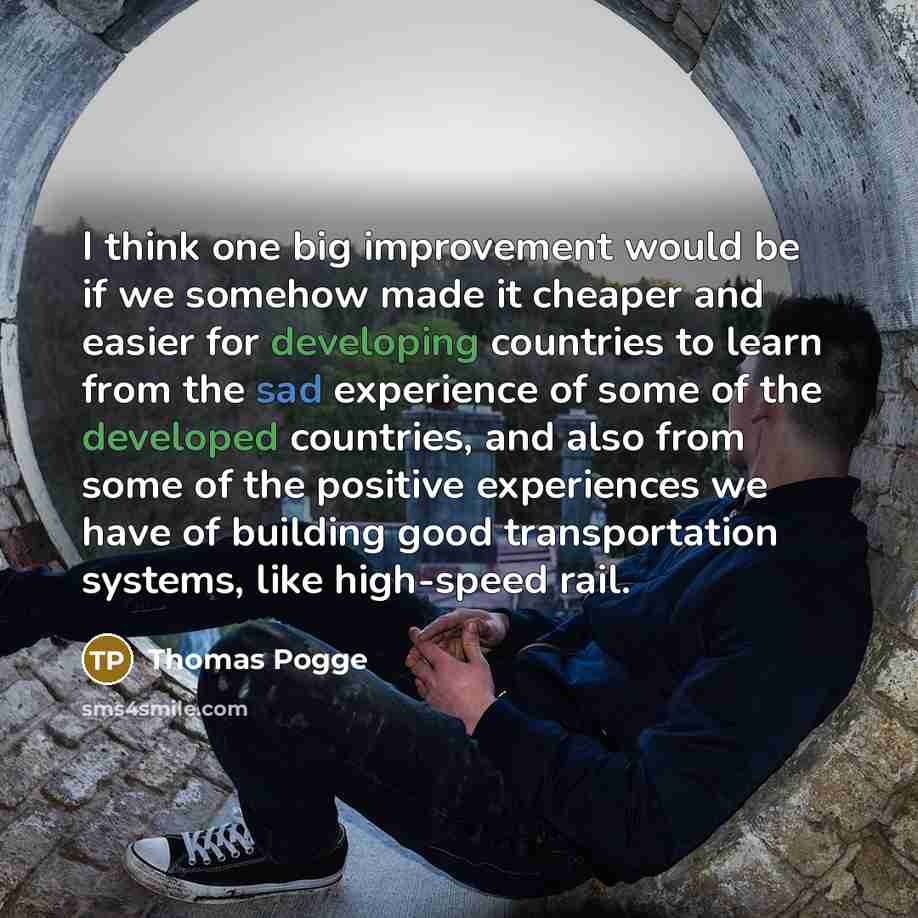“I think one big improvement would be if we somehow made it cheaper and easier for developing countries to learn from the sad experience of some of the developed countries, and also from some of the positive experiences we have of building good transportation systems, like high-speed rail.” quote by Thomas Pogge