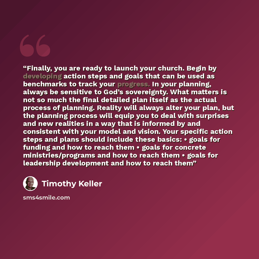 “Finally, you are ready to launch your church. Begin by developing action steps and goals that can be used as benchmarks to track your progress. In your planning, always be sensitive to God’s sovereignty. What matters is not so much the final detailed plan itself as the actual process of planning…” quote by Timothy Keller