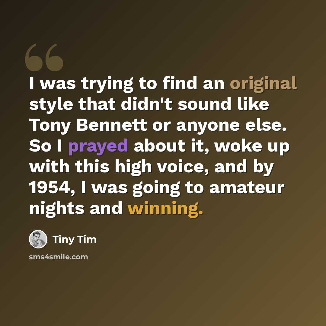 “I was trying to find an original style that didn't sound like Tony Bennett or anyone else. So I prayed about it, woke up with this high voice, and by 1954, I was going to amateur nights and winning.” quote by Tiny Tim