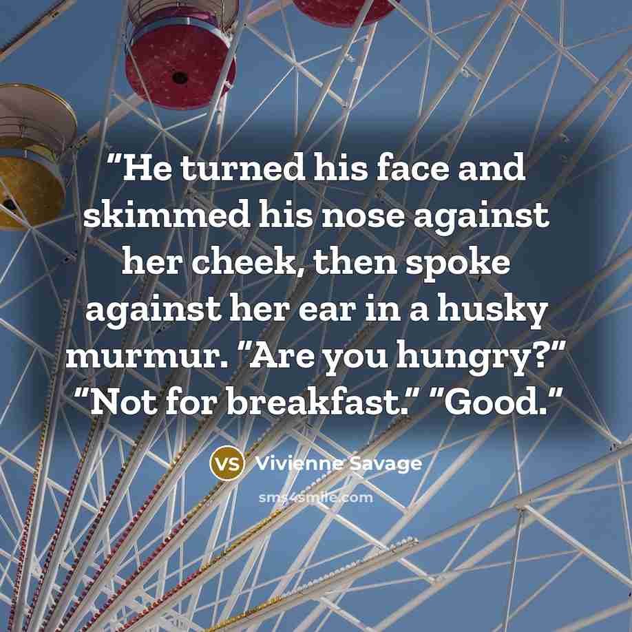 “He turned his face and skimmed his nose against her cheek, then spoke against her ear in a husky murmur. “Are you hungry?” “Not for breakfast.” “Good.” quote by Vivienne Savage