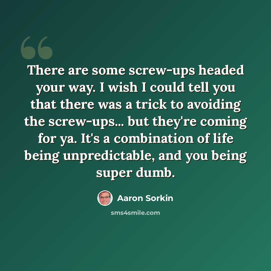 “There are some screw-ups headed your way. I wish I could tell you that there was a trick to avoiding the screw-ups... but they're coming for ya. It's a combination of life being unpredictable, and you being super dumb.” quote by Aaron Sorkin