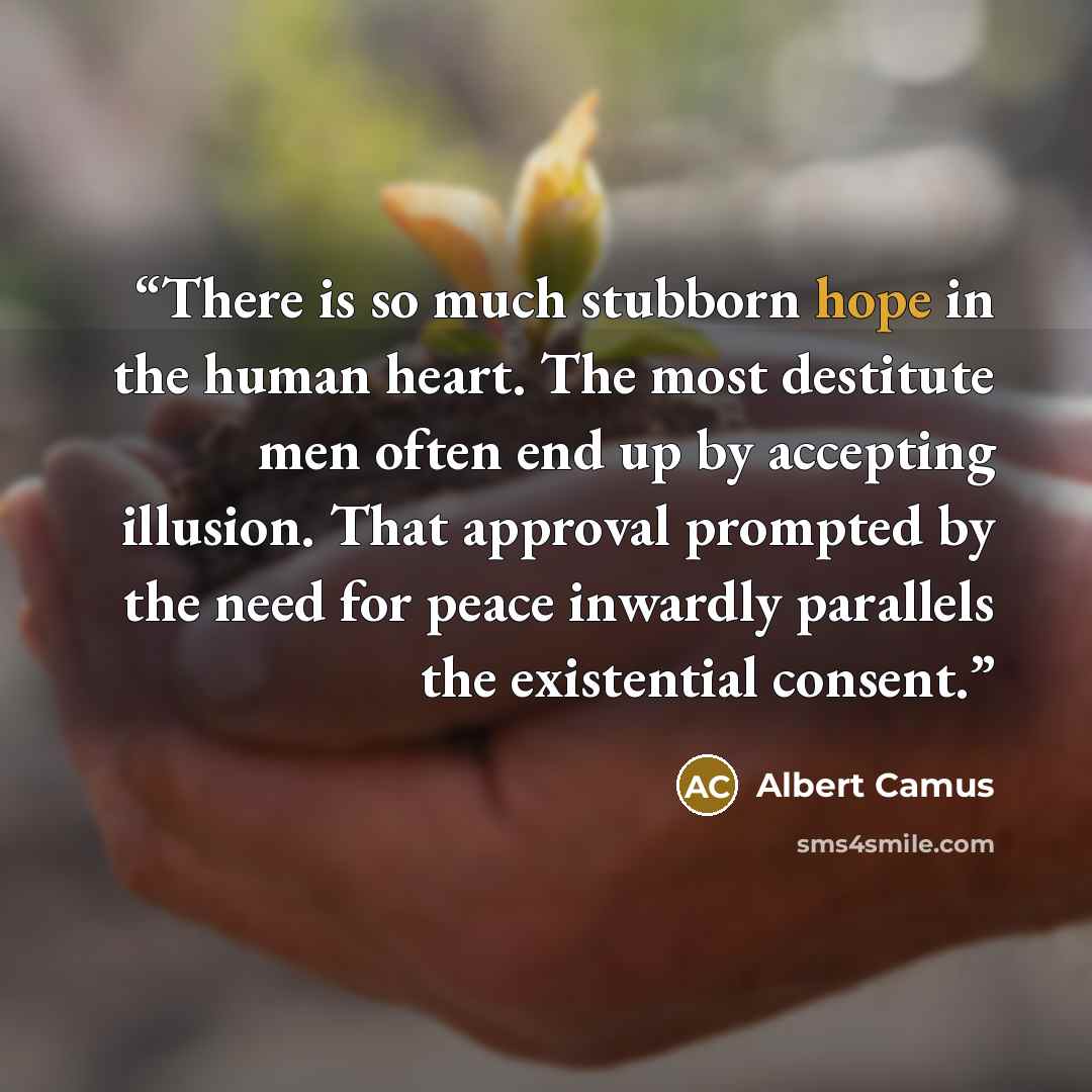 “There is so much stubborn hope in the human heart. The most destitute men often end up by accepting illusion. That approval prompted by the need for peace inwardly parallels the existential consent.” quote by Albert Camus