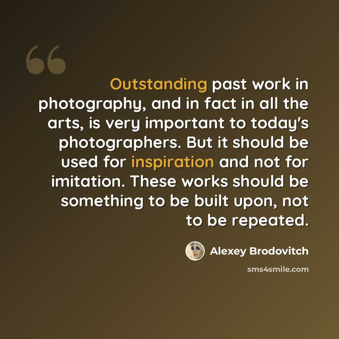 “Outstanding past work in photography, and in fact in all the arts, is very important to today's photographers. But it should be used for inspiration and not for imitation. These works should be something to be built upon, not to be repeated.” quote by Alexey Brodovitch