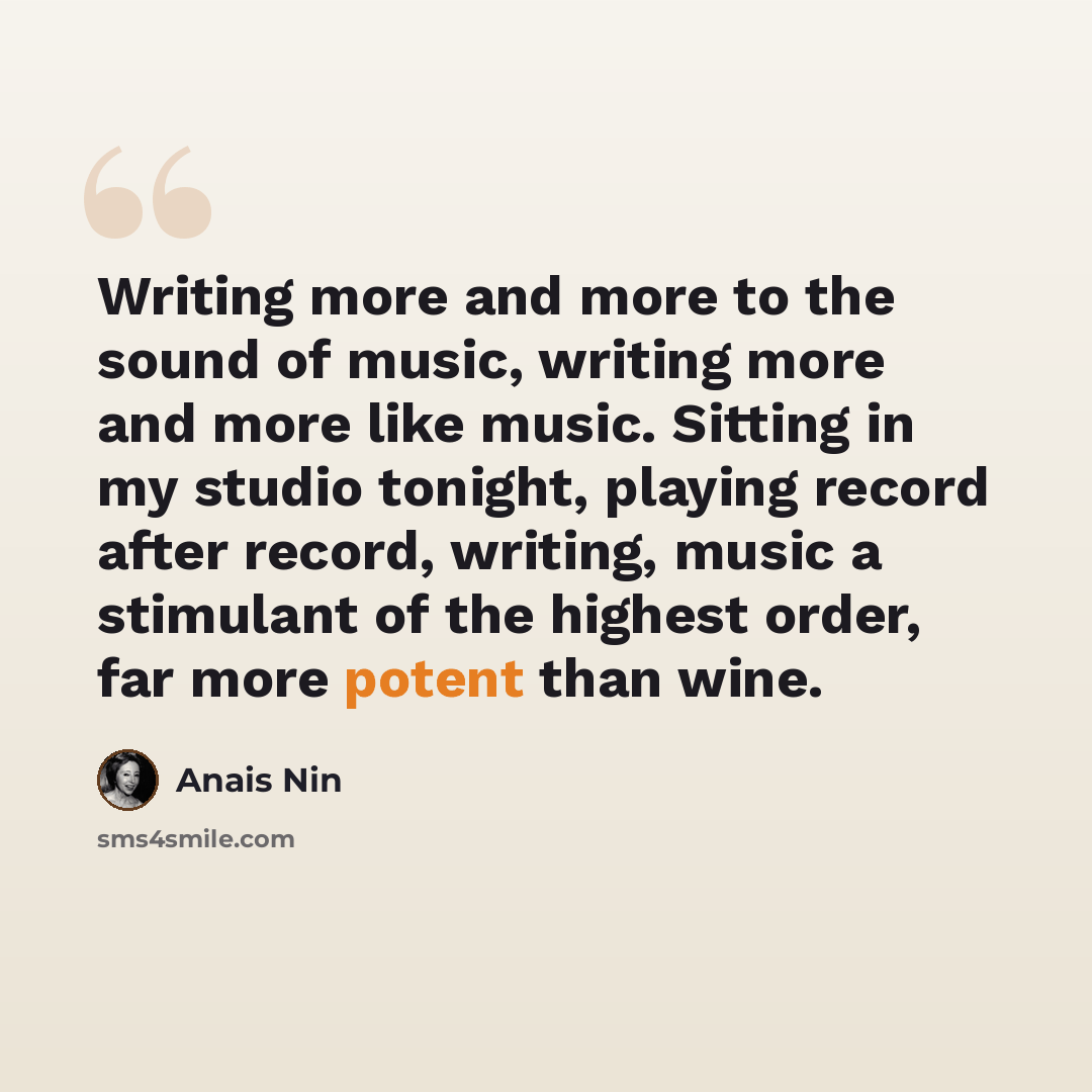 “Writing more and more to the sound of music, writing more and more like music. Sitting in my studio tonight, playing record after record, writing, music a stimulant of the highest order, far more potent than wine.” quote by Anais Nin