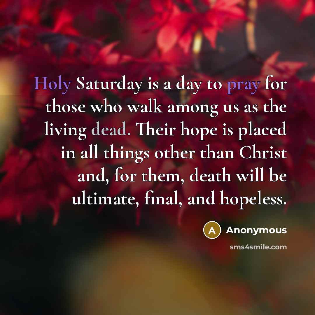 “Holy Saturday is a day to pray for those who walk among us as the living dead. Their hope is placed in all things other than Christ and, for them, death will be ultimate, final, and hopeless.” quote by Anonymous