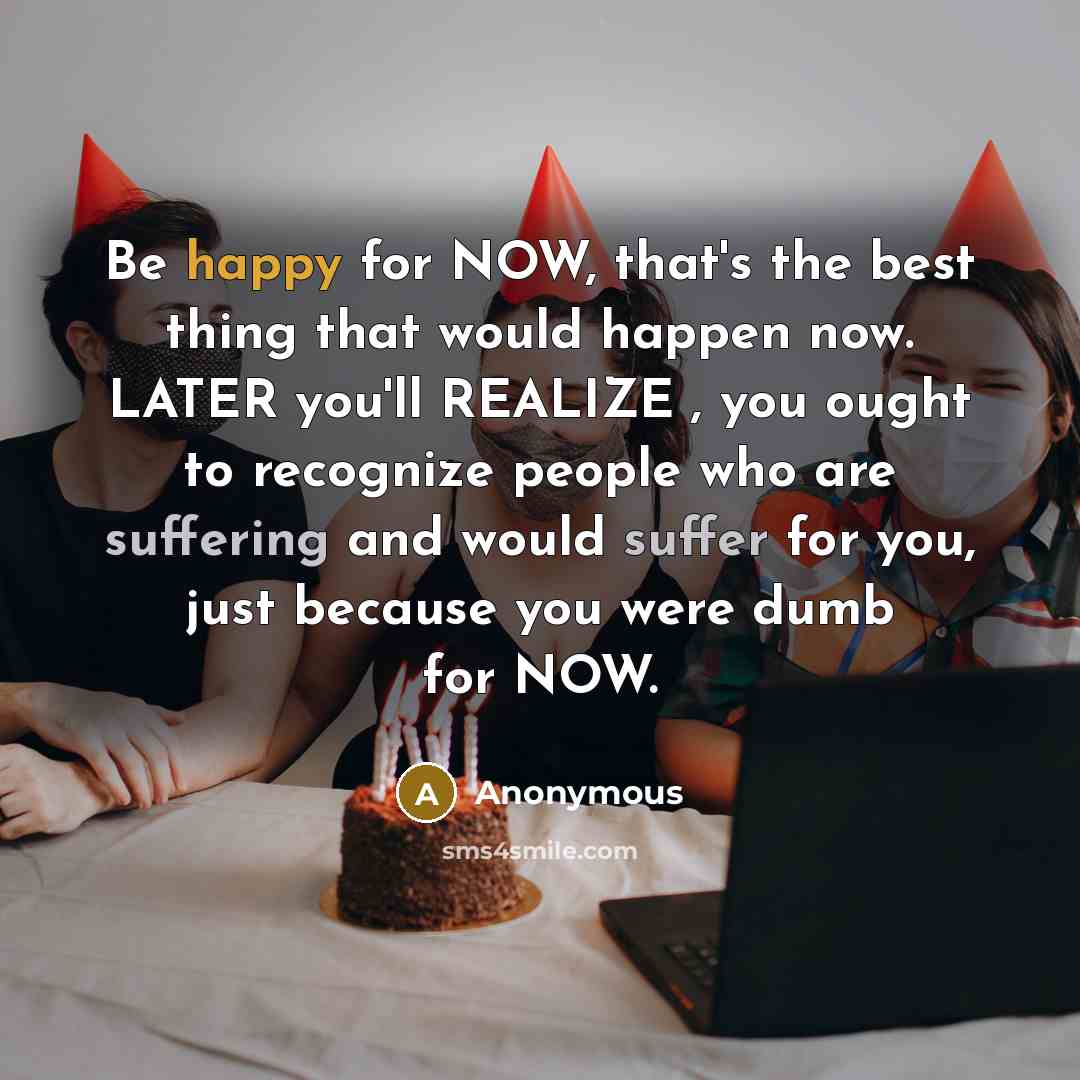 “Be happy for NOW, that's the best thing that would happen now. LATER you'll REALIZE , you ought to recognize people who are suffering and would suffer for you, just because you were dumb for NOW.” quote by Anonymous