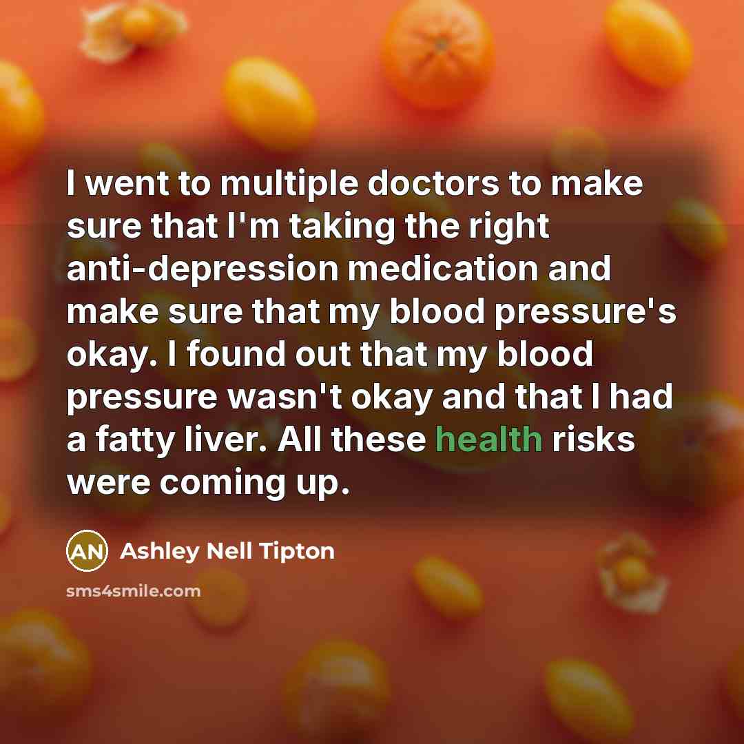 “I went to multiple doctors to make sure that I'm taking the right anti-depression medication and make sure that my blood pressure's okay. I found out that my blood pressure wasn't okay and that I had a fatty liver. All these health risks were coming up.” quote by Ashley Nell Tipton