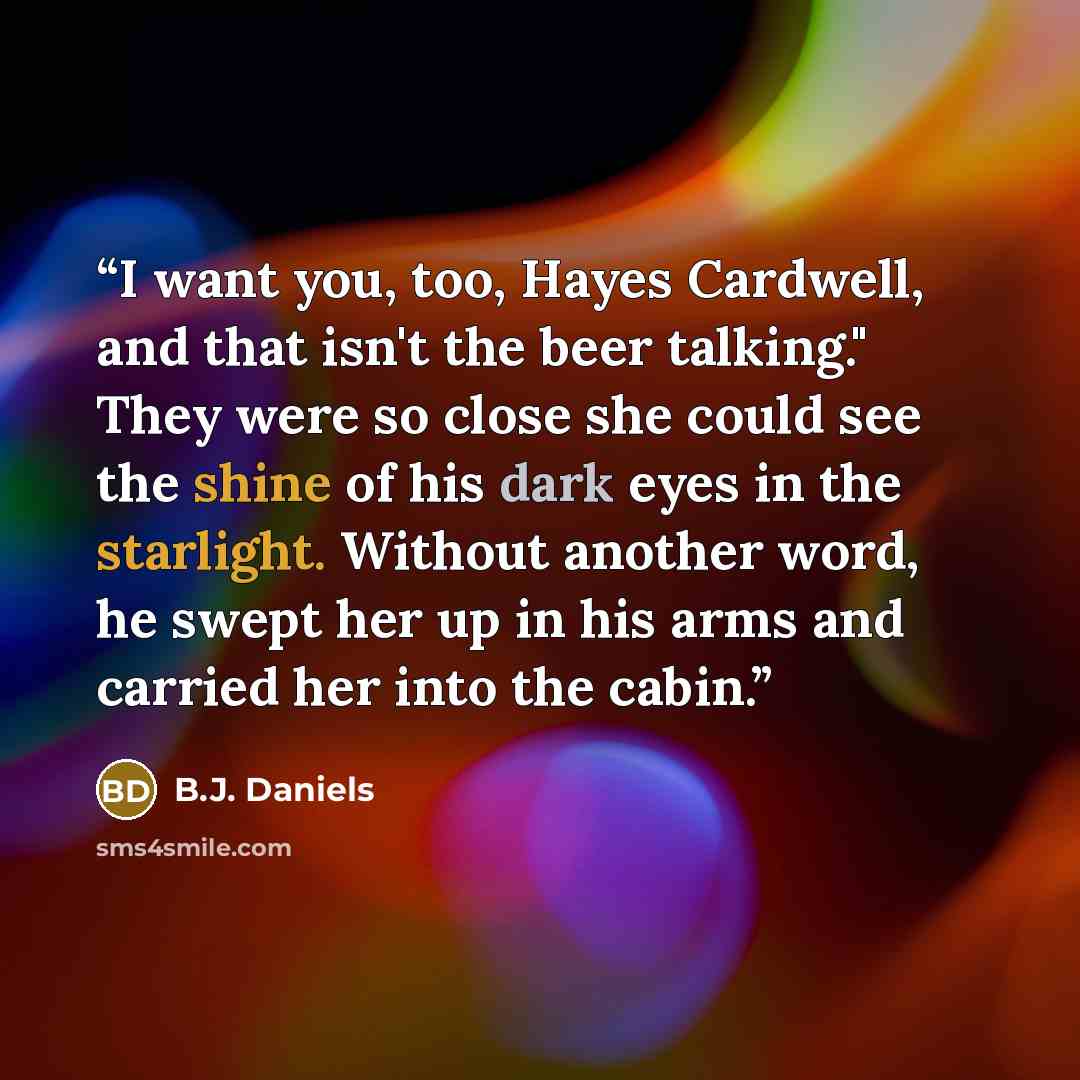 “I want you, too, Hayes Cardwell, and that isn't the beer talking." They were so close she could see the shine of his dark eyes in the starlight. Without another word, he swept her up in his arms and carried her into the cabin.” quote by B.J. Daniels