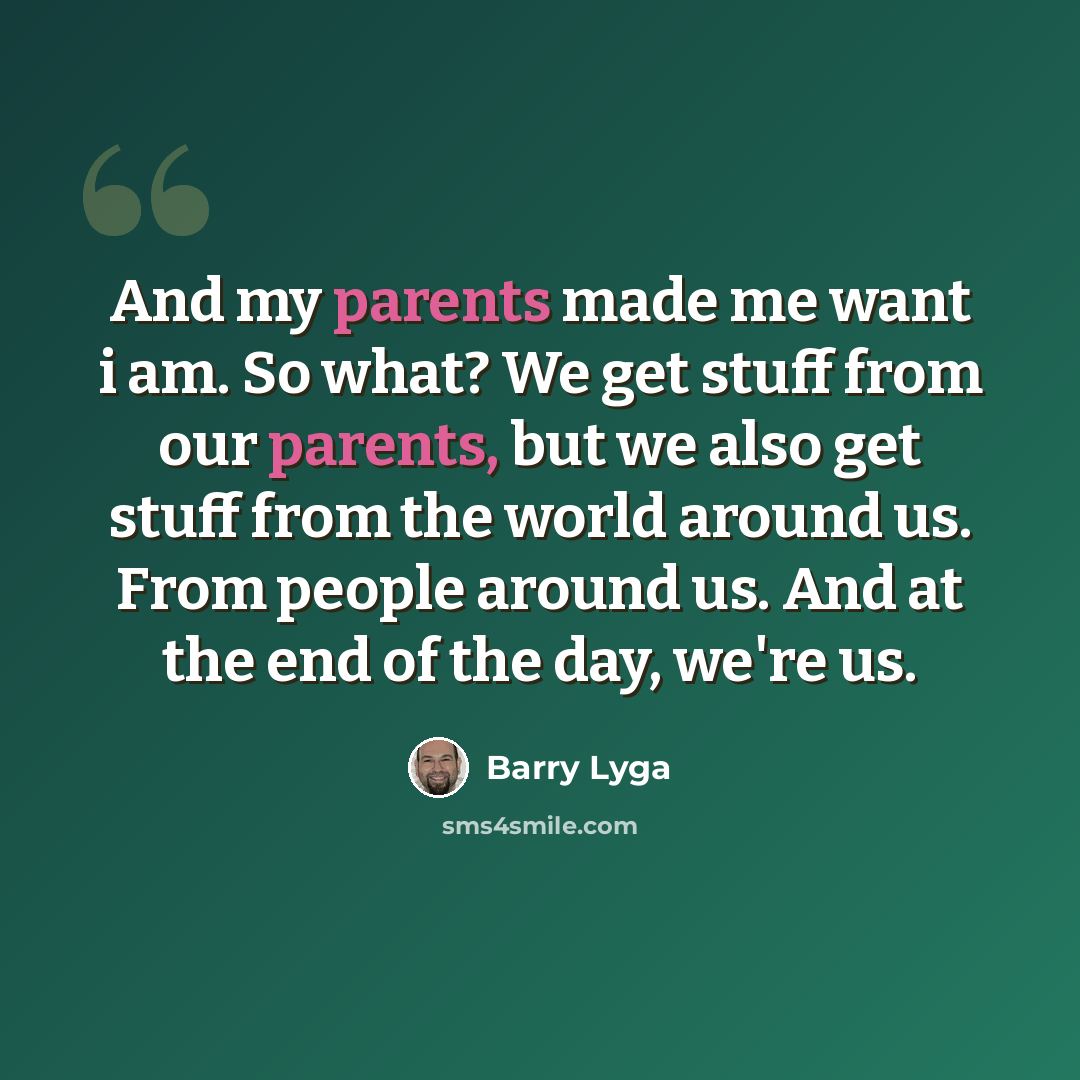 “And my parents made me want i am. So what? We get stuff from our parents, but we also get stuff from the world around us. From people around us. And at the end of the day, we're us.” quote by Barry Lyga