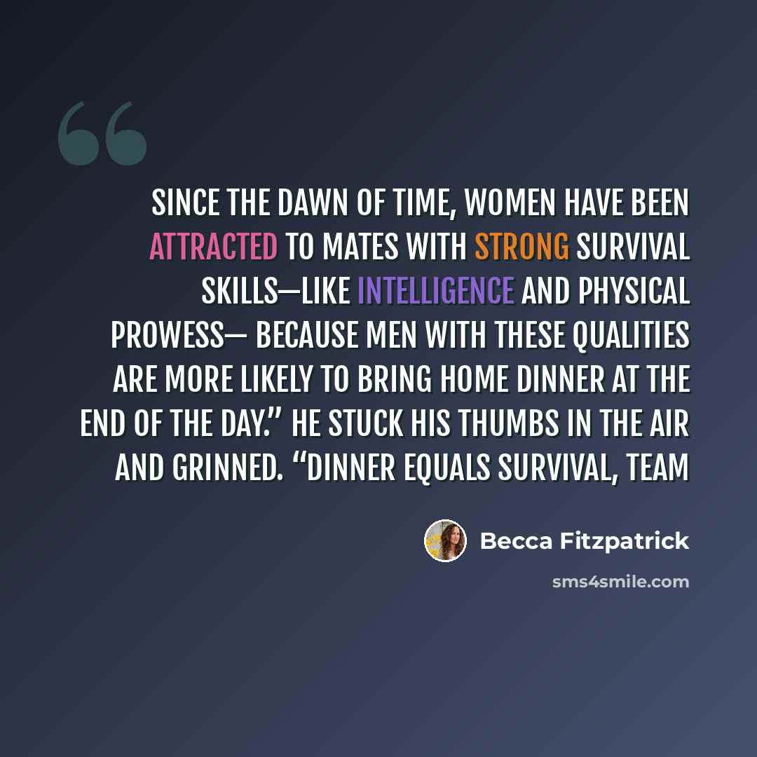 “Since the dawn of time, women have been attracted to mates with strong survival skills—like intelligence and physical prowess— because men with these qualities are more likely to bring home dinner at the end of the day.” He stuck his thumbs in the air and grinned. “Dinner equals survival, team” quote by Becca Fitzpatrick