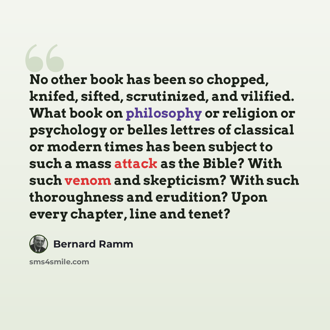 “No other book has been so chopped, knifed, sifted, scrutinized, and vilified. What book on philosophy or religion or psychology or belles lettres of classical or modern times has been subject to such a mass attack as the Bible? With such venom and skepticism? With such thoroughness and erudition?…” quote by Bernard Ramm