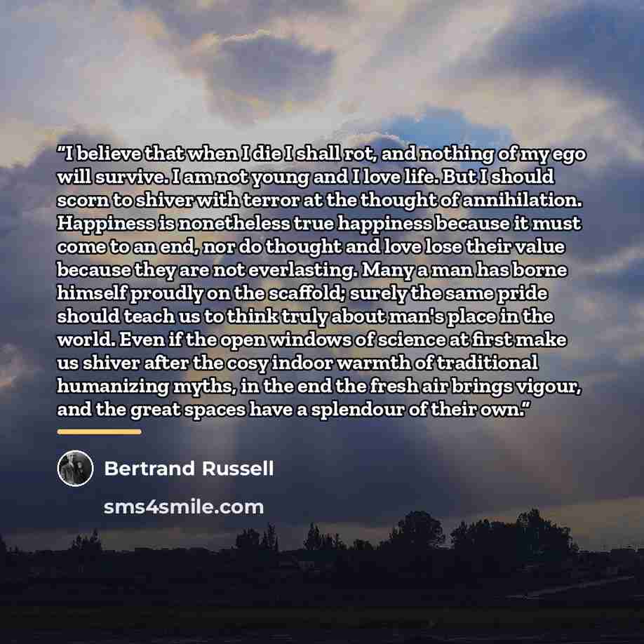 “I believe that when I die I shall rot, and nothing of my ego will survive. I am not young and I love life. But I should scorn to shiver with terror at the thought of annihilation. Happiness is nonetheless true happiness because it must come to an end, nor do thought and love lose their value…” quote by Bertrand Russell