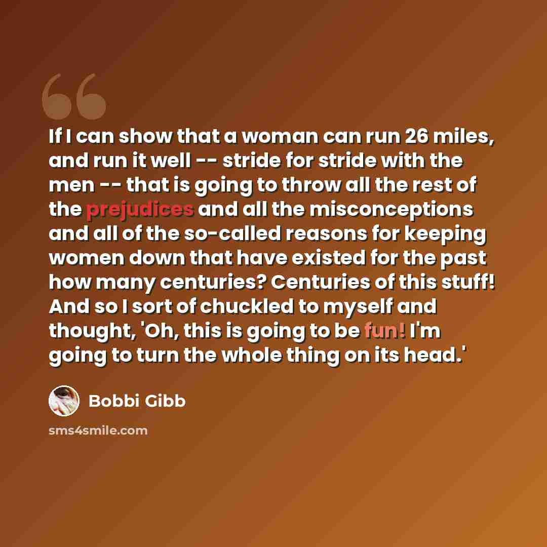 “If I can show that a woman can run 26 miles, and run it well -- stride for stride with the men -- that is going to throw all the rest of the prejudices and all the misconceptions and all of the so-called reasons for keeping women down that have existed for the past how many centuries? Centuries of…” quote by Bobbi Gibb
